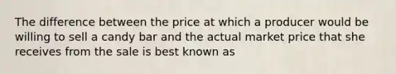 The difference between the price at which a producer would be willing to sell a candy bar and the actual market price that she receives from the sale is best known as