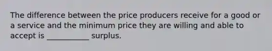 The difference between the price producers receive for a good or a service and the minimum price they are willing and able to accept is ___________ surplus.