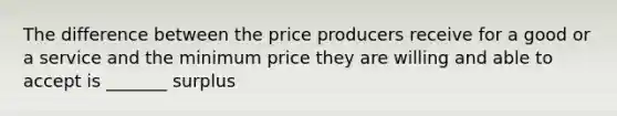 The difference between the price producers receive for a good or a service and the minimum price they are willing and able to accept is _______ surplus