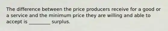 The difference between the price producers receive for a good or a service and the minimum price they are willing and able to accept is _________ surplus.