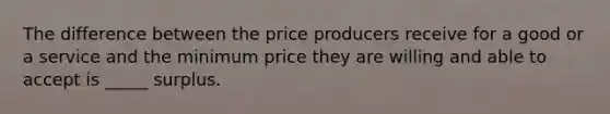 The difference between the price producers receive for a good or a service and the minimum price they are willing and able to accept is _____ surplus.