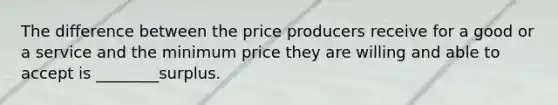 The difference between the price producers receive for a good or a service and the minimum price they are willing and able to accept is ________surplus.