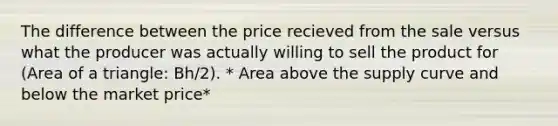 The difference between the price recieved from the sale versus what the producer was actually willing to sell the product for (Area of a triangle: Bh/2). * Area above the supply curve and below the market price*