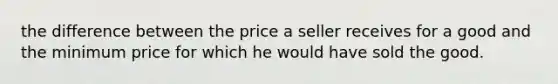 the difference between the price a seller receives for a good and the minimum price for which he would have sold the good.