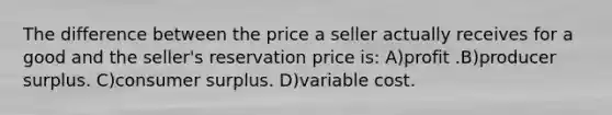 The difference between the price a seller actually receives for a good and the seller's reservation price is: A)profit .B)producer surplus. C)consumer surplus. D)variable cost.