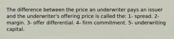 The difference between the price an underwriter pays an issuer and the underwriter's offering price is called the: 1- spread. 2- margin. 3- offer differential. 4- firm commitment. 5- underwriting capital.