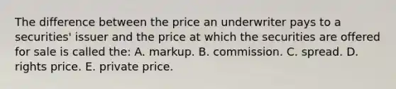 The difference between the price an underwriter pays to a securities' issuer and the price at which the securities are offered for sale is called the: A. markup. B. commission. C. spread. D. rights price. E. private price.