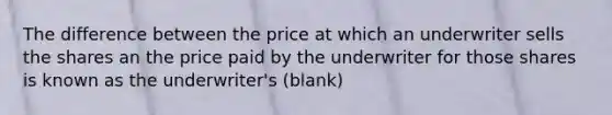 The difference between the price at which an underwriter sells the shares an the price paid by the underwriter for those shares is known as the underwriter's (blank)