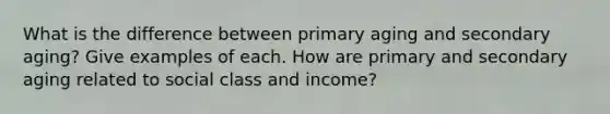 What is the difference between primary aging and secondary aging? Give examples of each. How are primary and secondary aging related to social class and income?