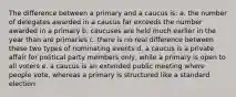 The difference between a primary and a caucus is: a. the number of delegates awarded in a caucus far exceeds the number awarded in a primary b. caucuses are held much earlier in the year than are primaries c. there is no real difference between these two types of nominating events d. a caucus is a private affair for political party members only, while a primary is open to all voters e. a caucus is an extended public meeting where people vote, whereas a primary is structured like a standard election