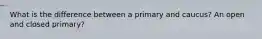 What is the difference between a primary and caucus? An open and closed primary?
