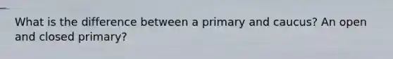 What is the difference between a primary and caucus? An open and closed primary?