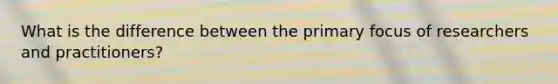 What is the difference between the primary focus of researchers and practitioners?