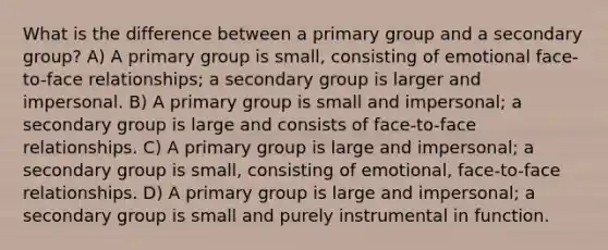 What is the difference between a primary group and a secondary group? A) A primary group is small, consisting of emotional face-to-face relationships; a secondary group is larger and impersonal. B) A primary group is small and impersonal; a secondary group is large and consists of face-to-face relationships. C) A primary group is large and impersonal; a secondary group is small, consisting of emotional, face-to-face relationships. D) A primary group is large and impersonal; a secondary group is small and purely instrumental in function.