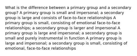 What is the difference between a primary group and a secondary group? A primary group is small and impersonal; a secondary group is large and consists of face-to-face relationships A primary group is small, consisting of emotional face-to-face relationships; a secondary group is larger and impersonal A primary group is large and impersonal; a secondary group is small and purely instrumental in function A primary group is large and impersonal; a secondary group is small, consisting of emotional, face-to-face relationships