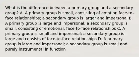 What is the difference between a primary group and a secondary group? A. A primary group is small, consisting of emotion face-to-face relationships; a secondary group is larger and impersonal B. A primary group is large and impersonal; a secondary group is small, consisting of emotional, face-to-face relationships C. A primary group is small and impersonal; a secondary group is large and consists of face-to-face relationships D. A primary group is large and impersonal; a secondary group is small and purely instrumental in function