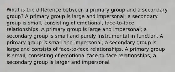 What is the difference between a primary group and a secondary group? A primary group is large and impersonal; a secondary group is small, consisting of emotional, face-to-face relationships. A primary group is large and impersonal; a secondary group is small and purely instrumental in function. A primary group is small and impersonal; a secondary group is large and consists of face-to-face relationships. A primary group is small, consisting of emotional face-to-face relationships; a secondary group is larger and impersonal.