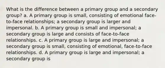 What is the difference between a primary group and a secondary group? a. A primary group is small, consisting of emotional face-to-face relationships; a secondary group is larger and impersonal. b. A primary group is small and impersonal; a secondary group is large and consists of face-to-face relationships. c. A primary group is large and impersonal; a secondary group is small, consisting of emotional, face-to-face relationships. d. A primary group is large and impersonal; a secondary group is