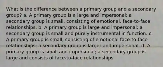 What is the difference between a primary group and a secondary group? a. A primary group is a large and impersonal; a secondary group is small, consisting of emotional, face-to-face relationships. b. A primary group is large and impersonal; a secondary group is small and purely instrumental in function. c. A primary group is small, consisting of emotional face-to-face relationships; a secondary group is larger and impersonal. d. A primary group is small and impersonal; a secondary group is large and consists of face-to-face relationships