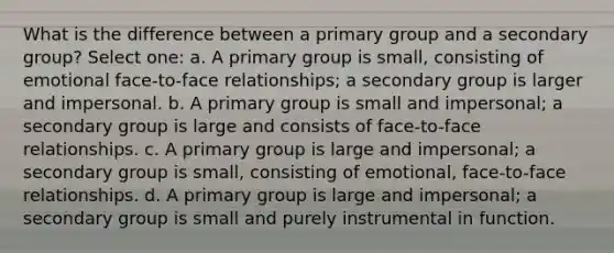 What is the difference between a primary group and a secondary group? Select one: a. A primary group is small, consisting of emotional face-to-face relationships; a secondary group is larger and impersonal. b. A primary group is small and impersonal; a secondary group is large and consists of face-to-face relationships. c. A primary group is large and impersonal; a secondary group is small, consisting of emotional, face-to-face relationships. d. A primary group is large and impersonal; a secondary group is small and purely instrumental in function.