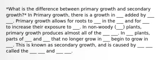 *What is the difference between primary growth and secondary growth?* In Primary growth, there is a growth in ___ added by ___ ___. Primary growth allows for roots to ___ in the ___ and for ___ to increase their exposure to ___. In non-woody (___) plants, primary growth produces almost all of the ___ ___. In ___ plants, parts of ___ and ___ that no longer grow in ___ begin to grow in ___. This is known as secondary growth, and is caused by ___ ___ called the ___ ___ and ___ ___.