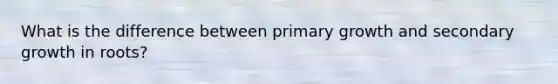 What is the difference between primary growth and secondary growth in roots?