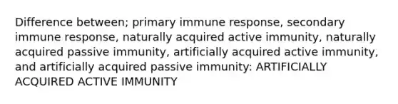 Difference between; primary immune response, secondary immune response, naturally acquired active immunity, naturally acquired passive immunity, artificially acquired active immunity, and artificially acquired passive immunity: ARTIFICIALLY ACQUIRED ACTIVE IMMUNITY