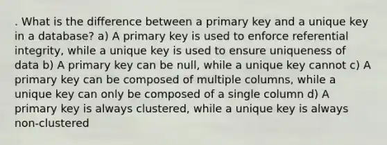 . What is the difference between a primary key and a unique key in a database? a) A primary key is used to enforce referential integrity, while a unique key is used to ensure uniqueness of data b) A primary key can be null, while a unique key cannot c) A primary key can be composed of multiple columns, while a unique key can only be composed of a single column d) A primary key is always clustered, while a unique key is always non-clustered