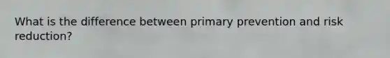 What is the difference between primary prevention and risk reduction?