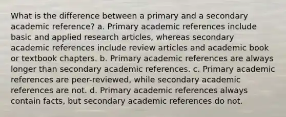 What is the difference between a primary and a secondary academic reference? a. Primary academic references include basic and applied research articles, whereas secondary academic references include review articles and academic book or textbook chapters. b. Primary academic references are always longer than secondary academic references. c. Primary academic references are peer-reviewed, while secondary academic references are not. d. Primary academic references always contain facts, but secondary academic references do not.