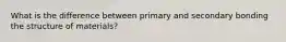 What is the difference between primary and secondary bonding the structure of materials?