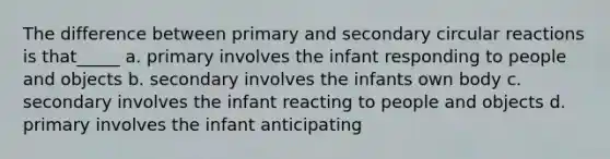 The difference between primary and secondary circular reactions is that_____ a. primary involves the infant responding to people and objects b. secondary involves the infants own body c. secondary involves the infant reacting to people and objects d. primary involves the infant anticipating