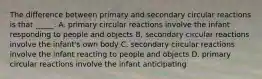 The difference between primary and secondary circular reactions is that _____. A. primary circular reactions involve the infant responding to people and objects B. secondary circular reactions involve the infant's own body C. secondary circular reactions involve the infant reacting to people and objects D. primary circular reactions involve the infant anticipating