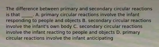 The difference between primary and secondary circular reactions is that _____. A. primary circular reactions involve the infant responding to people and objects B. secondary circular reactions involve the infant's own body C. secondary circular reactions involve the infant reacting to people and objects D. primary circular reactions involve the infant anticipating