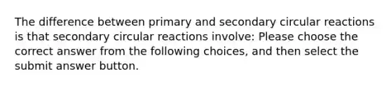 The difference between primary and secondary circular reactions is that secondary circular reactions involve: Please choose the correct answer from the following choices, and then select the submit answer button.