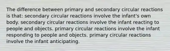 The difference between primary and secondary circular reactions is that: secondary circular reactions involve the infant's own body. secondary circular reactions involve the infant reacting to people and objects. primary circular reactions involve the infant responding to people and objects. primary circular reactions involve the infant anticipating.