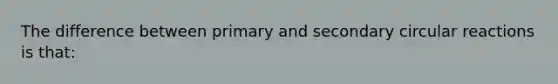 The difference between primary and secondary circular reactions is that: