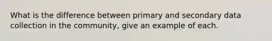 What is the difference between primary and secondary data collection in the community, give an example of each.