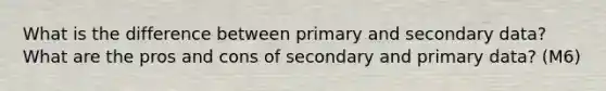 What is the difference between primary and secondary data? What are the pros and cons of secondary and primary data? (M6)