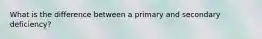 What is the difference between a primary and secondary deficiency?
