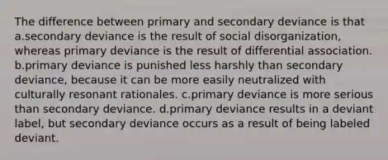 The difference between primary and secondary deviance is that a.secondary deviance is the result of social disorganization, whereas primary deviance is the result of differential association. b.primary deviance is punished less harshly than secondary deviance, because it can be more easily neutralized with culturally resonant rationales. c.primary deviance is more serious than secondary deviance. d.primary deviance results in a deviant label, but secondary deviance occurs as a result of being labeled deviant.