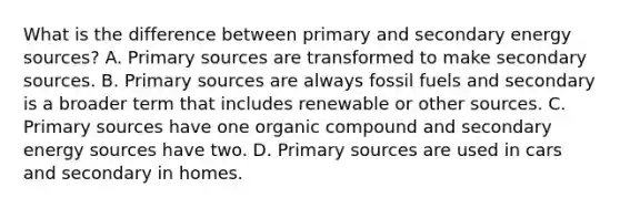 What is the difference between primary and secondary energy sources? A. Primary sources are transformed to make secondary sources. B. Primary sources are always fossil fuels and secondary is a broader term that includes renewable or other sources. C. Primary sources have one organic compound and secondary energy sources have two. D. Primary sources are used in cars and secondary in homes.