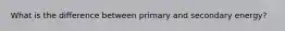 What is the difference between primary and secondary energy?