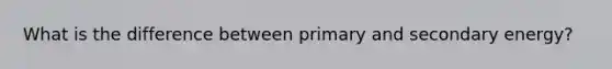 What is the difference between primary and secondary energy?