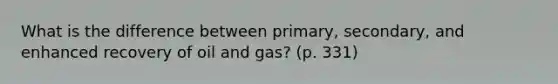 What is the difference between primary, secondary, and enhanced recovery of oil and gas? (p. 331)