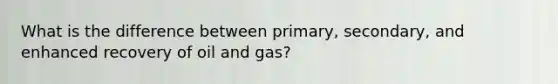 What is the difference between primary, secondary, and enhanced recovery of oil and gas?