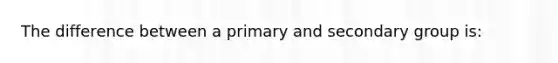 The difference between a primary and secondary group is: