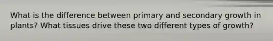 What is the difference between primary and secondary growth in plants? What tissues drive these two different types of growth?