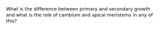 What is the difference between primary and secondary growth and what is the role of cambium and apical meristems in any of this?