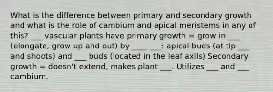 What is the difference between primary and secondary growth and what is the role of cambium and apical meristems in any of this? ___ vascular plants have primary growth = grow in ___ (elongate, grow up and out) by ____ ___: apical buds (at tip ___ and shoots) and ___ buds (located in the leaf axils) Secondary growth = doesn't extend, makes plant ___. Utilizes ___ and ___ cambium.